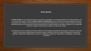 Física Nuclear
La física nuclear es una rama de la física que estudia las propiedades y el comportamiento de los núcleos atómicos. En
un contexto más amplio, se define la física nuclear y de partículas como la rama de la física que estudia la estructura
fundamental de la materia y las interacciones entre las partículas subatómicas. Así mismo, la física nuclear es conocida
mayoritariamente por la sociedad por el aprovechamiento de la energía nuclear en centrales nucleares y en el desarrollo
de armas nucleares, tanto de fisión nuclear como de fusión nuclear.
Las aplicaciones más conocidas de la física nuclear son la tecnología de generación de energía y armamento, pero este
campo ha dado lugar a aplicaciones en diversos campos, incluyendo medicina nuclear e imágenes por resonancia
magnética, ingeniería de implantación de iones en materiales y datación por radiocarbono en geología y arqueología.
Astrofísica
 
