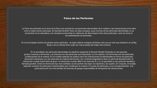 Física de las Partículas
La física de partículas es la rama de la física que estudia los componentes elementales de la materia y las interacciones entre ellos
como si estas fueran partículas. Es llamada también física de altas energías, pues muchas de las partículas elementales no se
encuentran en la naturaleza y es necesario producirlas en colisiones de alta energía entre otras partículas, como se hace en
los aceleradores de partículas.
En los principales centros de estudio sobre partículas, se logra obtener energías similares a las que se cree que existieron en el Big
Bang y así se intenta tener cada vez más pruebas del origen del universo.
En la actualidad, las partículas elementales se clasifican siguiendo el llamado Modelo Estándar en dos grandes
grupos: bosones y fermiones. Los bosones son las partículas que interactúan con la materia y los fermiones son las partículas
constituyentes de la materia. En el modelo estándar se explica cómo las interacciones fundamentales en forma de partículas
(bosones) interactúan con las partículas de materia (fermiones). Así, el electromagnetismo tiene su partícula llamada fotón, la
interacción nuclear fuerte tiene al gluon, la interacción nuclear débil a los bosones W y Z y la gravedad a una partícula hipotética
llamada gravitón. Entre los fermiones hay más variedad; se encuentran dos tipos: los leptones y los quarks. En conjunto, el modelo
estándar contiene 24 partículas fundamentales que constituyen la materia (12 pares de partículas y sus correspondientes anti -
partículas) junto con tres familias de bosones de gauge responsables de transportar las interacciones.
 