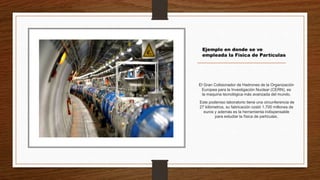 El Gran Colisionador de Hadrones de la Organización
Europea para la Investigación Nuclear (CERN), es
la maquina tecnológica más avanzada del mundo.
Este poderoso laboratorio tiene una circunferencia de
27 kilómetros, su fabricación costó 1.700 millones de
euros y además es la herramienta indispensable
para estudiar la física de partículas.
Ejemplo en donde se ve
empleada la Física de Partículas
 