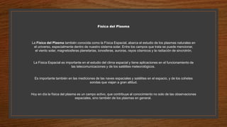 Física del Plasma
La Física del Plasma también conocida como la Física Espacial, abarca el estudio de los plasmas naturales en
el universo, especialmente dentro de nuestro sistema solar. Entre los campos que trata se puede mencionar,
el viento solar, magnetosferas planetarias, ionosferas, auroras, rayos cósmicos y la radiación de sincrotrón.
La Física Espacial es importante en el estudio del clima espacial y tiene aplicaciones en el funcionamiento de
las telecomunicaciones y de los satélites meteorológicos.
Es importante también en las mediciones de las naves espaciales y satélites en el espacio, y de los cohetes
sondas que viajan a gran altitud.
Hoy en día la física del plasma es un campo activo, que contribuye al conocimiento no solo de las observaciones
espaciales, sino también de los plasmas en general.
 
