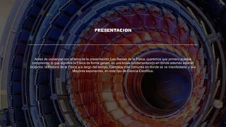 PRESENTACION
Antes de comenzar con el tema de la presentación; Las Ramas de la Física, queremos que primero puedas
comprender lo que significa la Física de forma generl, en una breve fundamentación en donde además estarán
incluidos, la Historia de la Física a lo largo del tiempo, Ejemplos más comunes en donde se ve manifestada, y sus
Mayores exponentes, en este tipo de Ciencia Cientifica.
 
