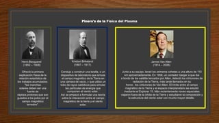 Pinero's de la Física del Plasma
Ofreció la primera
explicación física de la
relación estadística de
los trabajos acumulados:
"las manchas
solares deben ser una
fuente de
rápidos protones que son
guiados a los polos por el
campo magnético
terrestre".
Henri Becquerel
(1852 – 1908)
Kristian Birkeland
(1867 – 1917)
Condujo a construir una terella, o un
dispositivo de laboratorio que simula
el campo magnético de la Tierra en
una cámara de vacío, y que utiliza un
tubo de rayos catódicos para simular
las partículas de energía que
componen el viento solar.
Así se empezó a formular una teoría
sobre la interacción entre el campo
magnético de la tierra y el viento
solar.
James Van Allen
(1914 – 2006)
Junto a su equipo, lanzó los primeros cohetes a una altura de 110
km aproximadamente. En 1958, un contador Geiger a que iba
a bordo de los satélite lanzados por Allen, detectó los cinturones de
radiación de la Tierra, más tarde llamados en su
honor, los cinturones de Van Allen. El límite entre el campo
magnético de la Tierra y el espacio interplanetario se estudió
mediante el Explorer 10. Más recientemente naves espaciales
viajaron fuera de la órbita de la Tierra y estudiaron la composición y
la estructura del viento solar con mucho mayor detalle.
 