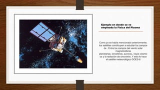 Como ya se había mencionado anteriormente;
los satélites contribuyen a estudiar los campos
de . Entre los campos del viento solar
magnetosferas
planetarias, ionosferas, auroras,, rayos cósmic
os y la radiación de sincrotrón. Y esto lo hace
el satélite meteorológico GOES-8
Ejemplo en donde se ve
empleada la Física del Plasma
 