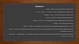 REFRENCIAS
 Einstein, A. (1986). La evolución de la física (Vol. 24). Kevin Urrutia.
 Acosta, V., Cowan, C. L., & Graham, B. J. (1975). física moderna (No. 530 A258C.). Harla.
 De Broglie, L., & Guixé, J. (1952). La física nueva y los cuantos. Losada.
 Einstein, A. (2016). Sobre la teoría de la relatividad. Albert Einstein.
 Córcoles, A. R. (2010). Lhc: Gran colisionador de hadrones. Manual formativo de ACTA, (58), 9-18.
 Goldstein, H. (1987). Mecánica clásica. Reverté.
 Moreira, M. A. (2009). El modelo estándar de la física de partículas. Revista Brasileña de Enseñanza de Física, 31(1), 1306.
 Sebastiá, J. S. M. (2013). Las Leyes de Newton de la mecánica: Una revisión histórica y sus implicaciones en los textos de enseñanza. Didáctica de las ciencias
experimentales y sociales, (27).
 Solaz Portolés, J. J., & Sanjosé López, V. (2007). Resolución de problemas, modelos mentales e instrucción. Revista Electrónica de Enseñanza de las Ciencias,
2007, vol. 6, num. 1, p. 70-89.
 