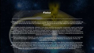 Física
La física, es una de las ciencias naturales que se encarga del estudio de la energía, la materia y el espacio-tiempo, así
como las interacciones de estos tres conceptos entre sí; Además es tal vez la más antigua de todas las disciplinas
académicas.
Esta disciplina incentiva competencias, métodos y una cultura científica que permiten comprender nuestro mundo físico
y viviente, para luego actuar sobre él. Sus procesos cognitivos se han convertido en protagonistas del saber y hacer
científico y tecnológico general, ayudando a conocer, teorizar, experimentar y evaluar actos dentro de diversos
sistemas, clarificando causa y efecto en numerosos fenómenos. De esta manera, la física contribuye a la conservación
y preservación de recursos, facilitando la toma de conciencia y la participación efectiva y sostenida de la sociedad en la
resolución de sus propios problemas.
La Física es significativa e influyente, no solo debido a que los avances en la comprensión a menudo se han traducido
en nuevas tecnologías, sino también a que las nuevas ideas en la física resuenan con las demás ciencias, las
matemáticas y la filosofía.
No es sólo una ciencia teórica; es también una ciencia experimental. Como toda ciencia, busca que sus conclusiones
puedan ser verificables mediante experimentos y que la teoría pueda realizar predicciones de experimentos futuros
basados en observaciones previas. Dada la amplitud del campo de estudio de la física, así como su desarrollo histórico
con relación a otras ciencias, se la puede considerar la ciencia fundamental o central, ya que incluye dentro de su
campo de estudio a la química, la biología y la electrónica, además de explicar sus fenómenos.
 