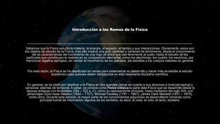 Introducción a las Ramas de la Física
Sabemos que la Física estudia la materia, la energía, el espacio, el tiempo y sus interacciones. Obviamente, estos son
los objetos de estudio de la Física, mas ello implica una gran cantidad y variedad de fenómenos, desde el conocimiento
del as características del movimiento de una hoja de árbol que cae libremente al suelo, hasta el estudio de las
partículas que constituyen la materia en su composición elemental, como los electrones, los cuarks, los neutrinos, por
mencionar algunos ejemplos, sin olvidar el movimiento de los planetas, las estrellas y los cuerpos celestes en general.
Por esta razón, la Física se ha clasificado en ramas para sistematizar su desarrollo y hacer más accesible el estudio
académico para quienes deben introducirse en esta fascinante disciplina científica.
En general, se ha dado por clasificar a la Física en dos grandes ramas en cuanto a sus alcances a nivel perceptual y
sensorial, además de temporal. A saber, se conoce como Física Clásica la parte dela Física que se desarrolló desde ls
épocas antiguas con Aristóteles (384 – 322 a .C), como su representante principal, hasta mediados del siglo XIX, con
personajes como Isaac Newton (1642 – 1727), Michael Faraday (1791 – 1867), James Clerk Maxwell (1831 – 1879),
entre otros. Durante este periodo, la mayor parte de los conocimientos adquiridos se desarrollaron tomando como
principal fuente de información algunos de los sentidos, es decir, la vista, el oído, el tacto, etcétera.
 