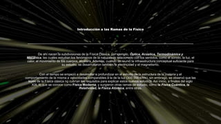 Introducción a las Ramas de la Física
De ahí nacen la subdivisiones de la Física Clásica, por ejemplo, Óptica, Acústica, Termodinámica y
Mecánica, las cuales estudian los fenómenos de la naturaleza relacionado con los sentidos, como el sonido, la luz, el
calor, el movimiento de los cuerpos, etcétera. Además, cuando se reunió la infraestructura conceptual suficiente para
su estudio, se desarrollaron también la electricidad y el magnetismo.
Con el tiempo se empezó a desarrollar a profundizar en el estudio de la estructura de la materia y el
comportamiento de la misma a velocidades comparables a la de la luz (300 000 km/s), sin embrago, se observó que las
leyes de la Física clásica no cubrían los requisitos para explicar estos nuevos estudios. Así inicio, a finales del siglo
XIX, lo que se conoce como Física Moderna, y surgieron otras ramas de estudio, como la Física Cuántica, la
Relatividad, la Física Atómica, entre otras.
 