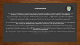 Mecánica Clásica
Se conoce como Mecánica Clásica a la descripción del movimiento de cuerpos macroscópicos a velocidades muy pequeñas en comparación con la
velocidad de la luz. Existen dos tipos de formulaciones de esta mecánica, conocidas como mecánica newtoniana y mecánica analítica.
La mecánica newtoniana, como su nombre indica, lleva intrínsecos los preceptos de Newton. A partir de las tres ecuaciones formuladas por Newton y
mediante el cálculo diferencial e integral, se llega a una muy exacta aproximación de los fenómenos físicos. Esta formulación también es conocida como
mecánica vectorial, y es debido a que a varias magnitudes se les debe definir su vector en un sistema de referencia inercial privilegiado.
La mecánica analítica es una formulación matemática abstracta sobre la mecánica; nos permite desligarnos de esos sistemas de referencia privilegiados y
tener conceptos más generales al momento de describir un movimiento con el uso del cálculo de variaciones.
Existen dos formulaciones equivalentes: la llamada mecánica lagrangiana es una reformulación de la mecánica realizada por Joseph Louis Lagrange que
se basa en la ahora llamada ecuación de Euler-Lagrange (ecuaciones diferenciales de segundo orden) y el principio de mínima acción; la otra,
llamada mecánica hamiltoniana, es una reformulación más teórica basada en una funcional llamada hamiltoniano realizada por William Hamilton. En última
instancia las dos son equivalentes.
En la mecánica clásica en general se tienen tres aspectos invariantes: el tiempo es absoluto, la naturaleza realiza de forma espontánea la mínima acción y
la concepción de un universo determinado.
 