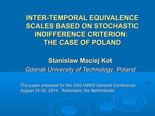 INTER-TEMPORAL EQUIVALENCEINTER-TEMPORAL EQUIVALENCE
SCALES BASED ON STOCHASTICSCALES BASED ON STOCHASTIC
INDIFFERENCE CRITERION:INDIFFERENCE CRITERION:
THE CASE OF POLANDTHE CASE OF POLAND
Stanislaw Maciej KotStanislaw Maciej Kot
Gdansk University of TechnologyGdansk University of Technology, Poland, Poland..
The paper prepared for the 33rd IARIW General ConferenceThe paper prepared for the 33rd IARIW General Conference
August 24-30, 2014, Rotterdam, the NetherlandsAugust 24-30, 2014, Rotterdam, the Netherlands
 