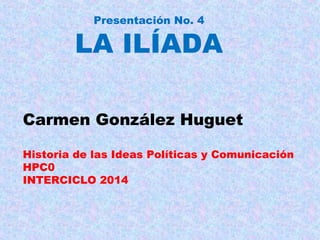 Presentación No. 4
LA ILÍADA
Carmen González Huguet
Historia de las Ideas Políticas y Comunicación
HPC0
INTERCICLO 2014
 