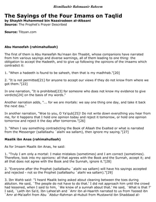 Bismillaahir Rahmaanir Raheem

The Sayings of the Four Imams on Taqlid
by Shaykh Muhammed bin Naasiradeen al-Albaani
Source: The Prophet's Prayer Described

Source: Tibyan.com



Abu Haneefah (rahimahullaah)

The first of them is Abu Haneefah Nu'maan ibn Thaabit, whose companions have narrated
from him various sayings and diverse warnings, all of them leading to one thing: the
obligation to accept the Hadeeth, and to give up following the opinions of the imaams which
contradict it:

1. quot;When a hadeeth is found to be saheeh, then that is my madhhab.quot;[20]

2. quot;It is not permitted[21] for anyone to accept our views if they do not know from where we
got them.quot;[22]

In one narration, quot;It is prohibited[23] for someone who does not know my evidence to give
verdicts[24] on the basis of my words.quot;

Another narration adds, quot;... for we are mortals: we say one thing one day, and take it back
the next day.quot;

In another narration, quot;Woe to you, O Ya'qub[25]! Do not write down everything you hear from
me, for it happens that I hold one opinion today and reject it tomorrow, or hold one opinion
tomorrow and reject it the day after tomorrow.quot;[26]

3. quot;When I say something contradicting the Book of Allaah the Exalted or what is narrated
from the Messenger (sallallaahu `alaihi wa sallam), then ignore my saying.quot;[27]

Maalik ibn Anas (rahimahullaah)

As for Imaam Maalik ibn Anas, he said:

1. quot;Truly I am only a mortal: I make mistakes (sometimes) and I am correct (sometimes).
Therefore, look into my opinions: all that agrees with the Book and the Sunnah, accept it; and
all that does not agree with the Book and the Sunnah, ignore it.quot;[28]

2. quot;Everyone after the Prophet (sallallaahu `alaihi wa sallam) will have his sayings accepted
and rejected - not so the Prophet (sallallaahu `alaihi wa sallam).quot;[29]

3. Ibn Wahb said: quot;I heard Maalik being asked about cleaning between the toes during
ablution. He said, `The people do not have to do that.' I did not approach him until the crowd
had lessened, when I said to him, `We know of a sunnah about that.' He said, `What is that ?'
I said, `Laith ibn Sa'd, Ibn Lahee'ah and `Amr ibn al-Haarith narrated to us from Yazeed ibn
`Amr al-Ma'aafiri from Abu `Abdur-Rahman al-Hubuli from Mustawrid ibn Shaddaad al-
 