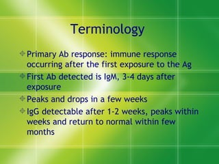 Terminology  Primary Ab response: immune response occurring after the first exposure to the Ag First Ab detected is IgM, 3-4 days after exposure Peaks and drops in a few weeks IgG detectable after 1-2 weeks, peaks within weeks and return to normal within few months 