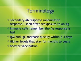 Terminology Secondary Ab response (anamnestic response): seen after reexposure to an Ag Immune cells remember the Ag response is fast IgM and IgG increase quickly within 2-3 days  Higher levels that stay for months to years booster vaccination 