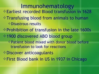 Immunohematology Earliest recorded Blood transfusion in 1628 Transfusing blood from animals to human  Disastrous results  Prohibition of transfusion in the late 1600s 1900 discovered ABO blood group  Patient blood mixed with donor blood before transfusion to look for reactions Discover anticoagulants  First Blood bank in US in 1937 in Chicago 