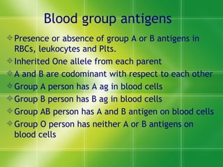 Blood group antigens Presence or absence of group A or B antigens in RBCs, leukocytes and Plts. Inherited One allele from each parent  A and B are codominant with respect to each other  Group A person has A ag in blood cells Group B person has B ag in blood cells Group AB person has A and B antigen on blood cells Group O person has neither A or B antigens on blood cells 