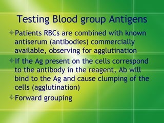 Testing Blood group Antigens Patients RBCs are combined with known antiserum (antibodies) commercially available, observing for agglutination  If the Ag present on the cells correspond to the antibody in the reagent, Ab will bind to the Ag and cause clumping of the cells (agglutination) Forward grouping 