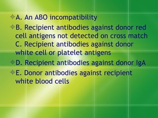 A. An ABO incompatibility  B. Recipient antibodies against donor red cell antigens not detected on cross match C. Recipient antibodies against donor white cell or platelet antigens  D. Recipient antibodies against donor IgA  E. Donor antibodies against recipient white blood cells  