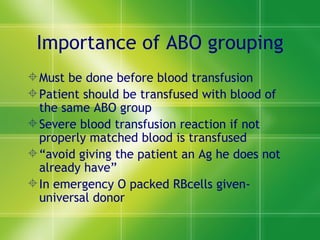 Importance of ABO grouping Must be done before blood transfusion Patient should be transfused with blood of the same ABO group Severe blood transfusion reaction if not properly matched blood is transfused “ avoid giving the patient an Ag he does not already have” In emergency O packed RBcells given-universal donor 