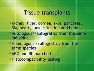 Tissue transplants Kidney, liver, cornea, skin, pancreas, BM, heart, lung, intestine and bone Autologous//autografts: from the same individual Homologous //allografts : from the same species ABO and Rh matched Histocompatibility testing 