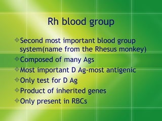 Rh blood group Second most important blood group system(name from the Rhesus monkey) Composed of many Ags Most important D Ag-most antigenic Only test for D Ag Product of inherited genes Only present in RBCs 