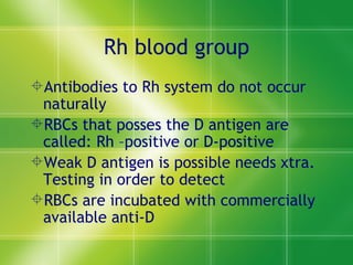 Rh blood group Antibodies to Rh system do not occur naturally RBCs that posses the D antigen are called: Rh –positive or D-positive Weak D antigen is possible needs xtra. Testing in order to detect RBCs are incubated with commercially available anti-D  