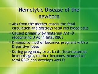 Hemolytic Disease of the newborn Abs from the mother enters the fetal circulation and destroys fetal red blood cells Caused primarily by maternal Anti-D recognizing D Ag in fetal RBCs D-negative mother becomes pregnant with a D-positive fetus During pregnancy or at birth (feto-maternal hemorrhage), mother becomes exposed to fetal RBCs and develops Anti-D 