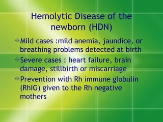 Hemolytic Disease of the newborn (HDN) Mild cases :mild anemia, jaundice, or breathing problems detected at birth Severe cases : heart failure, brain damage, stillbirth or miscarriage Prevention with Rh immune globulin (RhIG) given to the Rh negative mothers 