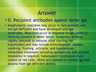 Answer  D. Recipient antibodies against donor IgA  Anaphylactic reactions may occur in rare patients who are IgA-deficient and have developed anti-IgA antibodies. Reactions occur in response to IgA, which is normally present in donor blood. Symptoms develop rapidly (seconds to minutes after starting the transfusion) and may include bronchospasm, nausea, vomiting, flushing, urticaria, and hypotension. Immediate treatment including epinephrine and possible intubation is required. Subsequent transfusions must consist of red cells, which are washed to remove IgA and plasma from IgA-deficient donors.  