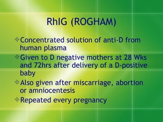 RhIG (ROGHAM) Concentrated solution of anti-D from human plasma Given to D negative mothers at 28 Wks and 72hrs after delivery of a D-positive baby Also given after miscarriage, abortion or amniocentesis Repeated every pregnancy  