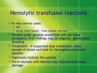 Hemolytic transfusion reactions In very severe cases  DIC Acute renal failure – from tubular necrosis Patient under general anesthesia will not voice symptoms, first findings may be oliguria,  generalized bleeding Treatment : if suspected stop transfusion, draw sample of blood and look for Hemoglobenimia(pink plasma) Vigorously hydrate the patient Force diuresis with Manitol may help prevent renal damage 
