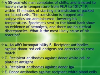 A 55-year-old man complains of chills, and is noted to have a rise in temperature from 98.9 to 101.7° F, within 15 minutes of starting a transfusion of packed red blood cells. The transfusion is stopped and antipyretics are administered, lowering his temperature. Specimens sent to the blood bank show no evidence of hemolysis, and there are no clerical discrepancies. What is the most likely cause of his reaction?  A. An ABO incompatibility B. Recipient antibodies against donor red cell antigens not detected on cross match  C. Recipient antibodies against donor white cell or platelet antigens  D. Recipient antibodies against donor IgA  E. Donor antibodies against recipient white blood cells  