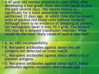 A 47-year-old woman presents to your office after developing a low-grade fever and mild jaundice over the past several days. Her recent history is significant for a total abdominal hysterectomy performed 12 days ago, at which time she received 2 units of packed red blood cells without incident. Although there is no evidence of bleeding at present, her hemoglobin level is only 10.2 g/dl. You believe this may be a delayed transfusion reaction. What would be the most likely cause of such a reaction?  A. An ABO incompatibility  B. Recipient antibodies against donor red cell antigens not detected on cross match  C. Recipient antibodies against donor white cell or platelet antigens D. Recipient antibodies against donor IgA E. Donor antibodies against recipient white blood cells  
