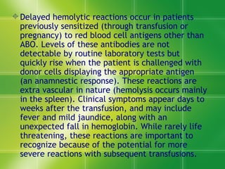 Delayed hemolytic reactions occur in patients previously sensitized (through transfusion or pregnancy) to red blood cell antigens other than ABO. Levels of these antibodies are not detectable by routine laboratory tests but quickly rise when the patient is challenged with donor cells displaying the appropriate antigen (an anamnestic response). These reactions are extra vascular in nature (hemolysis occurs mainly in the spleen). Clinical symptoms appear days to weeks after the transfusion, and may include fever and mild jaundice, along with an unexpected fall in hemoglobin. While rarely life threatening, these reactions are important to recognize because of the potential for more severe reactions with subsequent transfusions.  