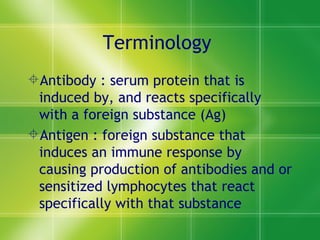 Terminology  Antibody : serum protein that is induced by, and reacts specifically with a foreign substance (Ag) Antigen : foreign substance that induces an immune response by causing production of antibodies and or sensitized lymphocytes that react specifically with that substance 
