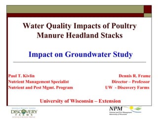 Water Quality Impacts of Poultry Manure Headland Stacks Impact on Groundwater Study Paul T. Kivlin						Dennis R. Frame Nutrient Management Specialist		   	        Director – Professor Nutrient and Pest Mgmt. Program      		  UW  - Discovery Farms University of Wisconsin – Extension 