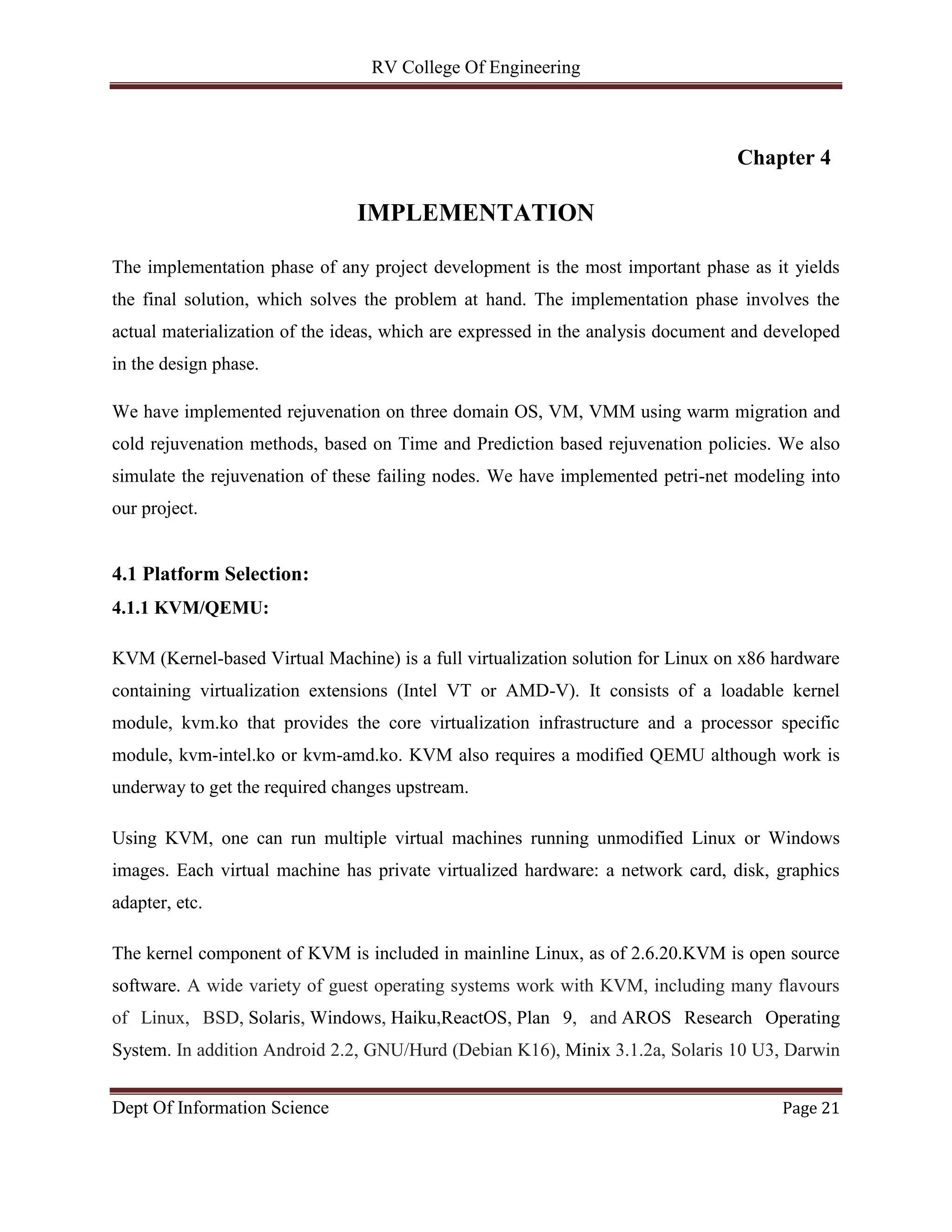 RV College Of Engineering
Dept Of Information Science Page 21
Chapter 4
IMPLEMENTATION
The implementation phase of any project development is the most important phase as it yields
the final solution, which solves the problem at hand. The implementation phase involves the
actual materialization of the ideas, which are expressed in the analysis document and developed
in the design phase.
We have implemented rejuvenation on three domain OS, VM, VMM using warm migration and
cold rejuvenation methods, based on Time and Prediction based rejuvenation policies. We also
simulate the rejuvenation of these failing nodes. We have implemented petri-net modeling into
our project.
4.1 Platform Selection:
4.1.1 KVM/QEMU:
KVM (Kernel-based Virtual Machine) is a full virtualization solution for Linux on x86 hardware
containing virtualization extensions (Intel VT or AMD-V). It consists of a loadable kernel
module, kvm.ko that provides the core virtualization infrastructure and a processor specific
module, kvm-intel.ko or kvm-amd.ko. KVM also requires a modified QEMU although work is
underway to get the required changes upstream.
Using KVM, one can run multiple virtual machines running unmodified Linux or Windows
images. Each virtual machine has private virtualized hardware: a network card, disk, graphics
adapter, etc.
The kernel component of KVM is included in mainline Linux, as of 2.6.20.KVM is open source
software. A wide variety of guest operating systems work with KVM, including many flavours
of Linux, BSD, Solaris, Windows, Haiku,ReactOS, Plan 9, and AROS Research Operating
System. In addition Android 2.2, GNU/Hurd (Debian K16), Minix 3.1.2a, Solaris 10 U3, Darwin
 