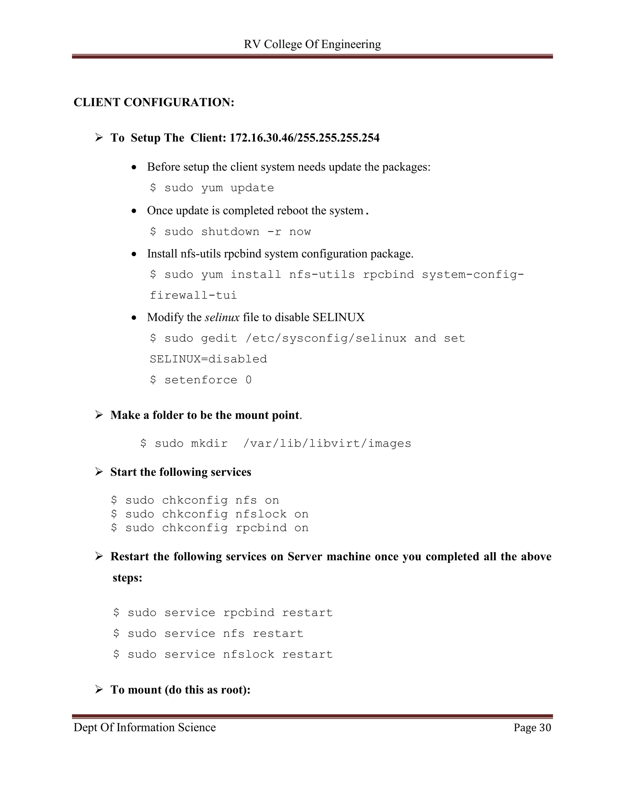 RV College Of Engineering
Dept Of Information Science Page 30
CLIENT CONFIGURATION:
 To Setup The Client: 172.16.30.46/255.255.255.254
 Before setup the client system needs update the packages:
$ sudo yum update
 Once update is completed reboot the system.
$ sudo shutdown -r now
 Install nfs-utils rpcbind system configuration package.
$ sudo yum install nfs-utils rpcbind system-config-
firewall-tui
 Modify the selinux file to disable SELINUX
$ sudo gedit /etc/sysconfig/selinux and set
SELINUX=disabled
$ setenforce 0
 Make a folder to be the mount point.
$ sudo mkdir /var/lib/libvirt/images
 Start the following services
$ sudo chkconfig nfs on
$ sudo chkconfig nfslock on
$ sudo chkconfig rpcbind on
 Restart the following services on Server machine once you completed all the above
steps:
$ sudo service rpcbind restart
$ sudo service nfs restart
$ sudo service nfslock restart
 To mount (do this as root):
 