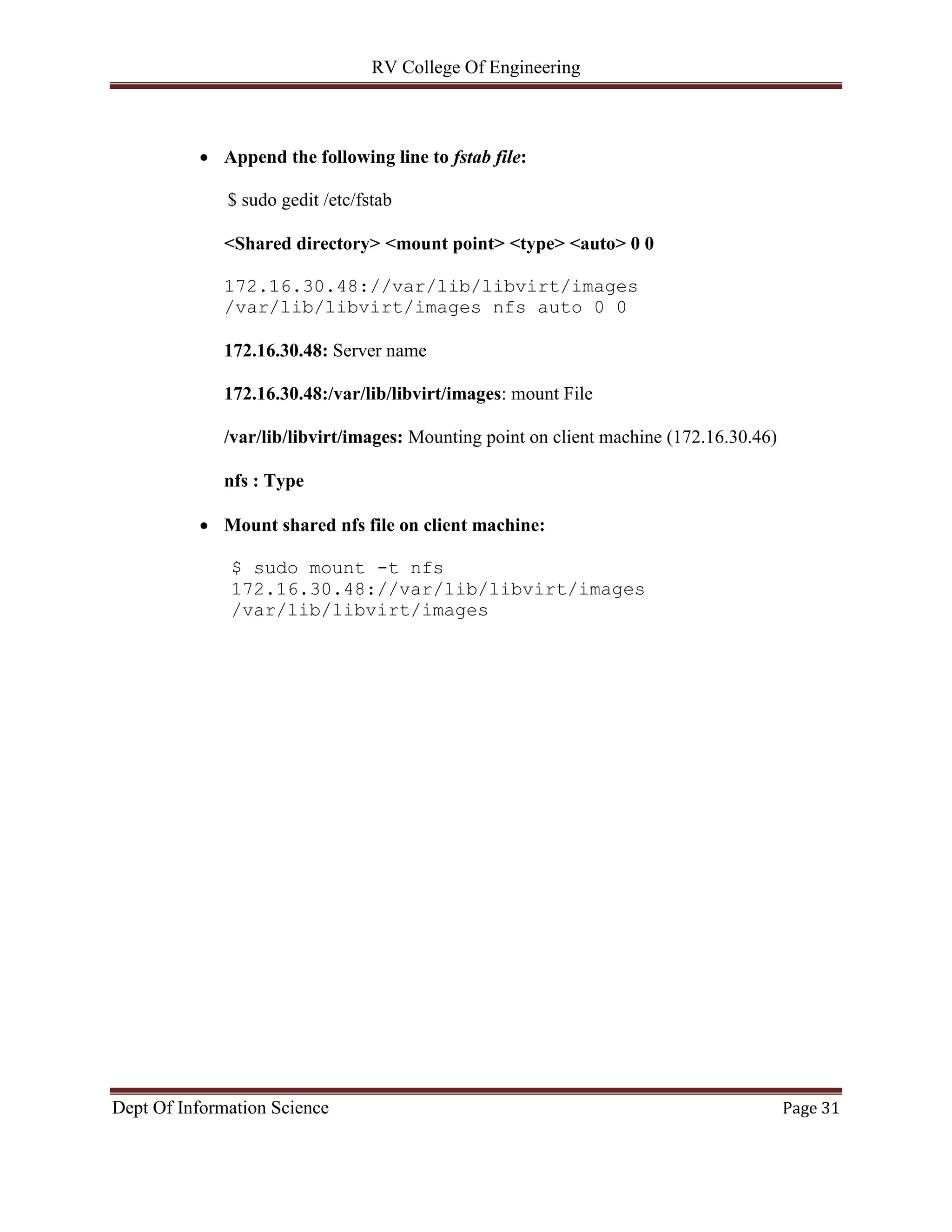 RV College Of Engineering
Dept Of Information Science Page 31
 Append the following line to fstab file:
$ sudo gedit /etc/fstab
<Shared directory> <mount point> <type> <auto> 0 0
172.16.30.48://var/lib/libvirt/images
/var/lib/libvirt/images nfs auto 0 0
172.16.30.48: Server name
172.16.30.48:/var/lib/libvirt/images: mount File
/var/lib/libvirt/images: Mounting point on client machine (172.16.30.46)
nfs : Type
 Mount shared nfs file on client machine:
$ sudo mount -t nfs
172.16.30.48://var/lib/libvirt/images
/var/lib/libvirt/images
 