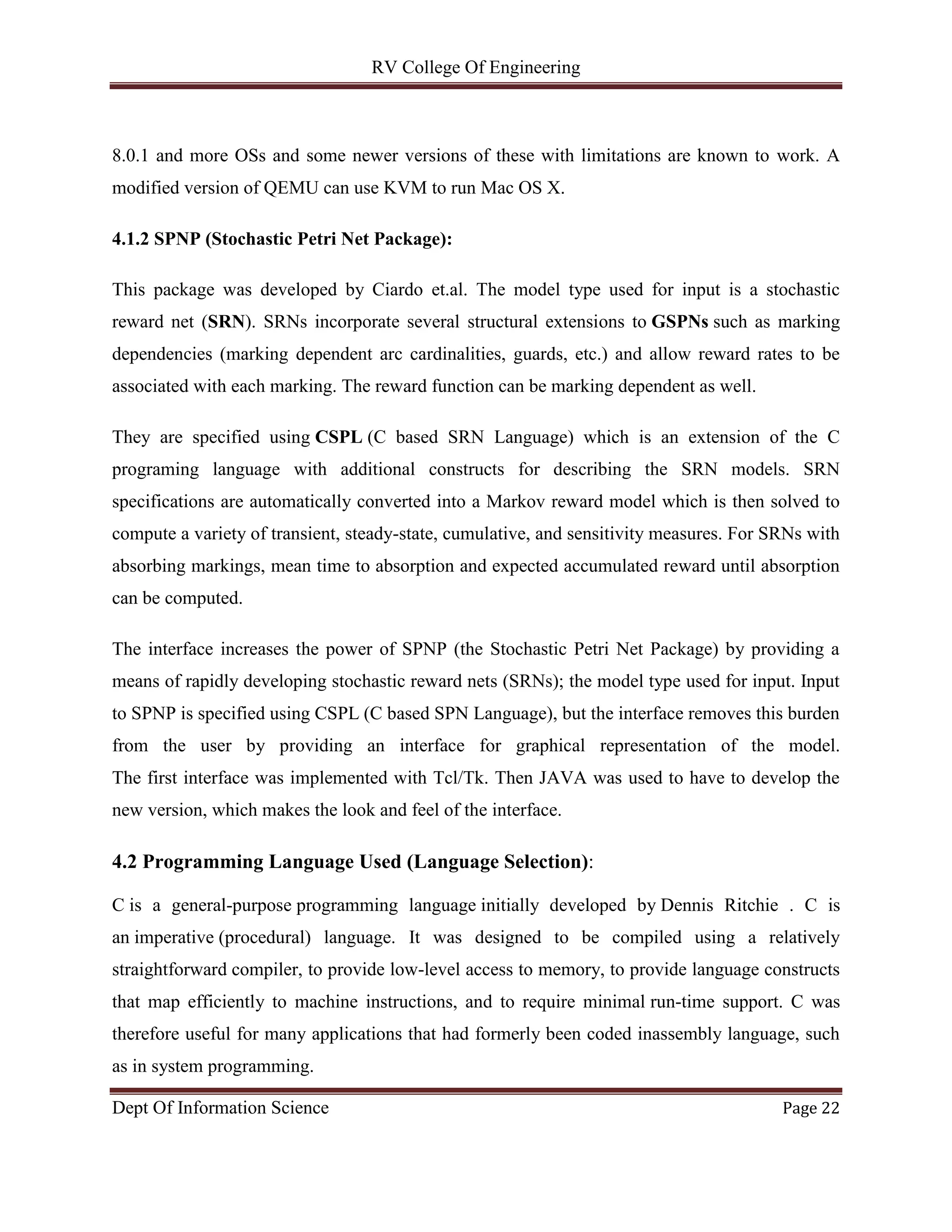 RV College Of Engineering
Dept Of Information Science Page 22
8.0.1 and more OSs and some newer versions of these with limitations are known to work. A
modified version of QEMU can use KVM to run Mac OS X.
4.1.2 SPNP (Stochastic Petri Net Package):
This package was developed by Ciardo et.al. The model type used for input is a stochastic
reward net (SRN). SRNs incorporate several structural extensions to GSPNs such as marking
dependencies (marking dependent arc cardinalities, guards, etc.) and allow reward rates to be
associated with each marking. The reward function can be marking dependent as well.
They are specified using CSPL (C based SRN Language) which is an extension of the C
programing language with additional constructs for describing the SRN models. SRN
specifications are automatically converted into a Markov reward model which is then solved to
compute a variety of transient, steady-state, cumulative, and sensitivity measures. For SRNs with
absorbing markings, mean time to absorption and expected accumulated reward until absorption
can be computed.
The interface increases the power of SPNP (the Stochastic Petri Net Package) by providing a
means of rapidly developing stochastic reward nets (SRNs); the model type used for input. Input
to SPNP is specified using CSPL (C based SPN Language), but the interface removes this burden
from the user by providing an interface for graphical representation of the model.
The first interface was implemented with Tcl/Tk. Then JAVA was used to have to develop the
new version, which makes the look and feel of the interface.
4.2 Programming Language Used (Language Selection):
C is a general-purpose programming language initially developed by Dennis Ritchie . C is
an imperative (procedural) language. It was designed to be compiled using a relatively
straightforward compiler, to provide low-level access to memory, to provide language constructs
that map efficiently to machine instructions, and to require minimal run-time support. C was
therefore useful for many applications that had formerly been coded inassembly language, such
as in system programming.
 