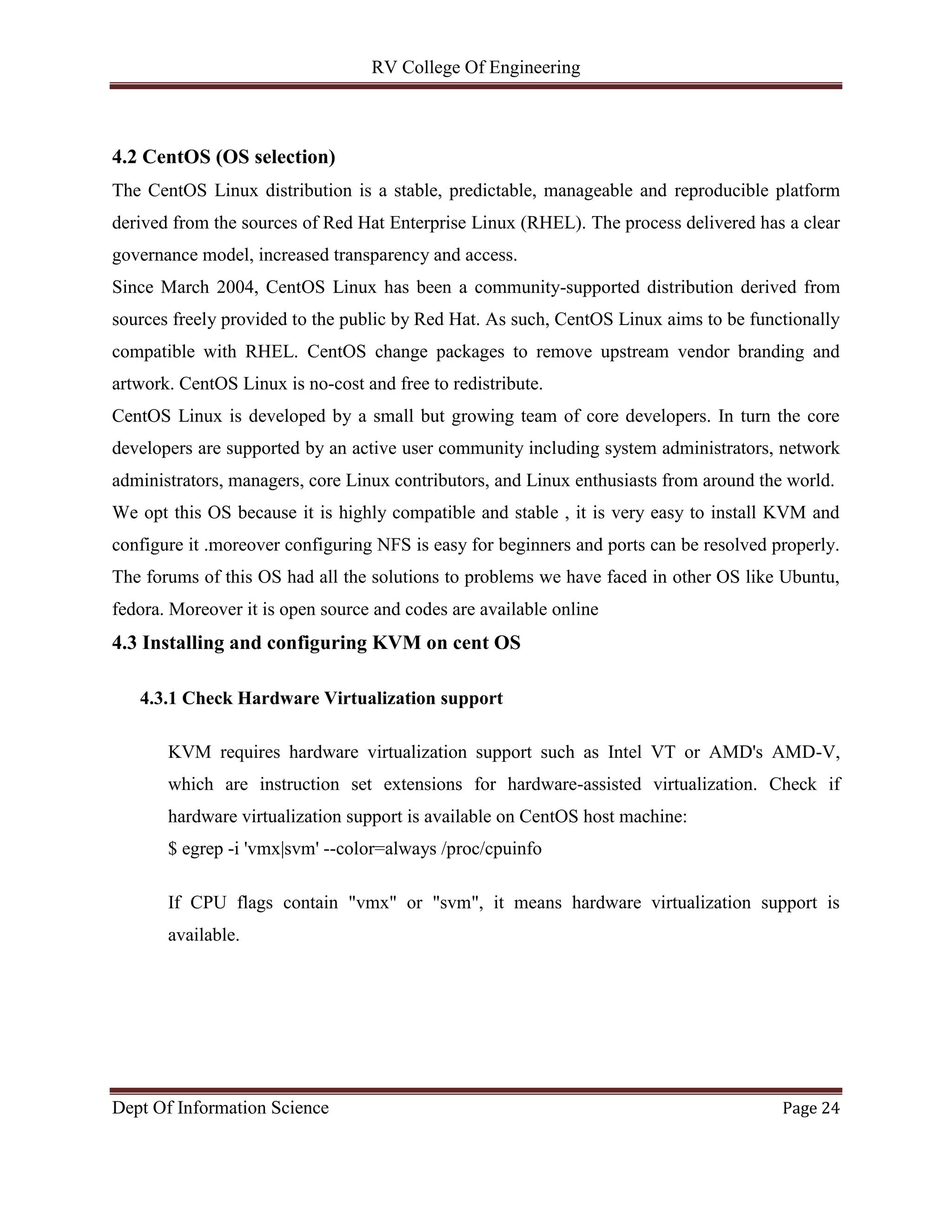 RV College Of Engineering
Dept Of Information Science Page 24
4.2 CentOS (OS selection)
The CentOS Linux distribution is a stable, predictable, manageable and reproducible platform
derived from the sources of Red Hat Enterprise Linux (RHEL). The process delivered has a clear
governance model, increased transparency and access.
Since March 2004, CentOS Linux has been a community-supported distribution derived from
sources freely provided to the public by Red Hat. As such, CentOS Linux aims to be functionally
compatible with RHEL. CentOS change packages to remove upstream vendor branding and
artwork. CentOS Linux is no-cost and free to redistribute.
CentOS Linux is developed by a small but growing team of core developers. In turn the core
developers are supported by an active user community including system administrators, network
administrators, managers, core Linux contributors, and Linux enthusiasts from around the world.
We opt this OS because it is highly compatible and stable , it is very easy to install KVM and
configure it .moreover configuring NFS is easy for beginners and ports can be resolved properly.
The forums of this OS had all the solutions to problems we have faced in other OS like Ubuntu,
fedora. Moreover it is open source and codes are available online
4.3 Installing and configuring KVM on cent OS
4.3.1 Check Hardware Virtualization support
KVM requires hardware virtualization support such as Intel VT or AMD's AMD-V,
which are instruction set extensions for hardware-assisted virtualization. Check if
hardware virtualization support is available on CentOS host machine:
$ egrep -i 'vmx|svm' --color=always /proc/cpuinfo
If CPU flags contain "vmx" or "svm", it means hardware virtualization support is
available.
 
