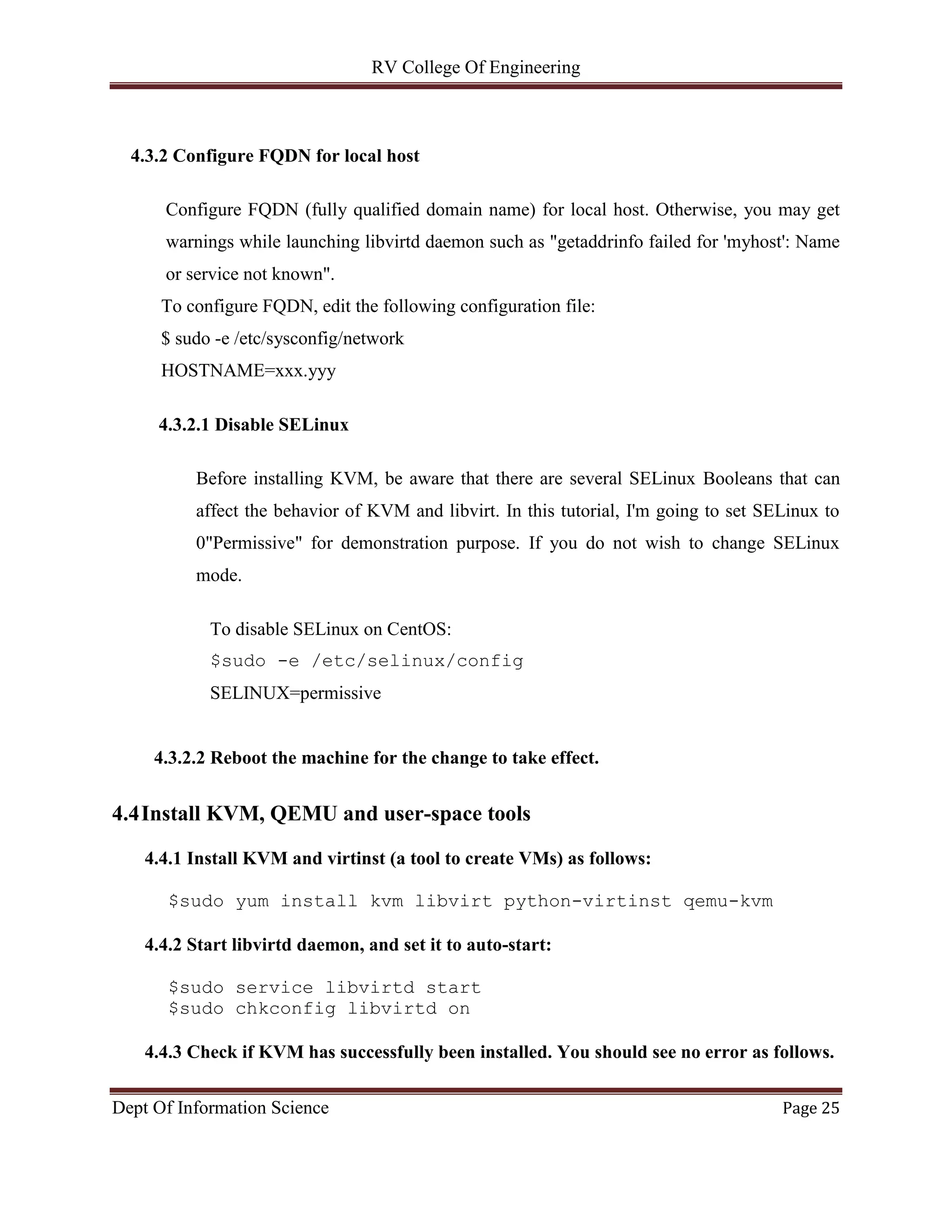 RV College Of Engineering
Dept Of Information Science Page 25
4.3.2 Configure FQDN for local host
Configure FQDN (fully qualified domain name) for local host. Otherwise, you may get
warnings while launching libvirtd daemon such as "getaddrinfo failed for 'myhost': Name
or service not known".
To configure FQDN, edit the following configuration file:
$ sudo -e /etc/sysconfig/network
HOSTNAME=xxx.yyy
4.3.2.1 Disable SELinux
Before installing KVM, be aware that there are several SELinux Booleans that can
affect the behavior of KVM and libvirt. In this tutorial, I'm going to set SELinux to
0"Permissive" for demonstration purpose. If you do not wish to change SELinux
mode.
To disable SELinux on CentOS:
$sudo -e /etc/selinux/config
SELINUX=permissive
4.3.2.2 Reboot the machine for the change to take effect.
4.4Install KVM, QEMU and user-space tools
4.4.1 Install KVM and virtinst (a tool to create VMs) as follows:
$sudo yum install kvm libvirt python-virtinst qemu-kvm
4.4.2 Start libvirtd daemon, and set it to auto-start:
$sudo service libvirtd start
$sudo chkconfig libvirtd on
4.4.3 Check if KVM has successfully been installed. You should see no error as follows.
 