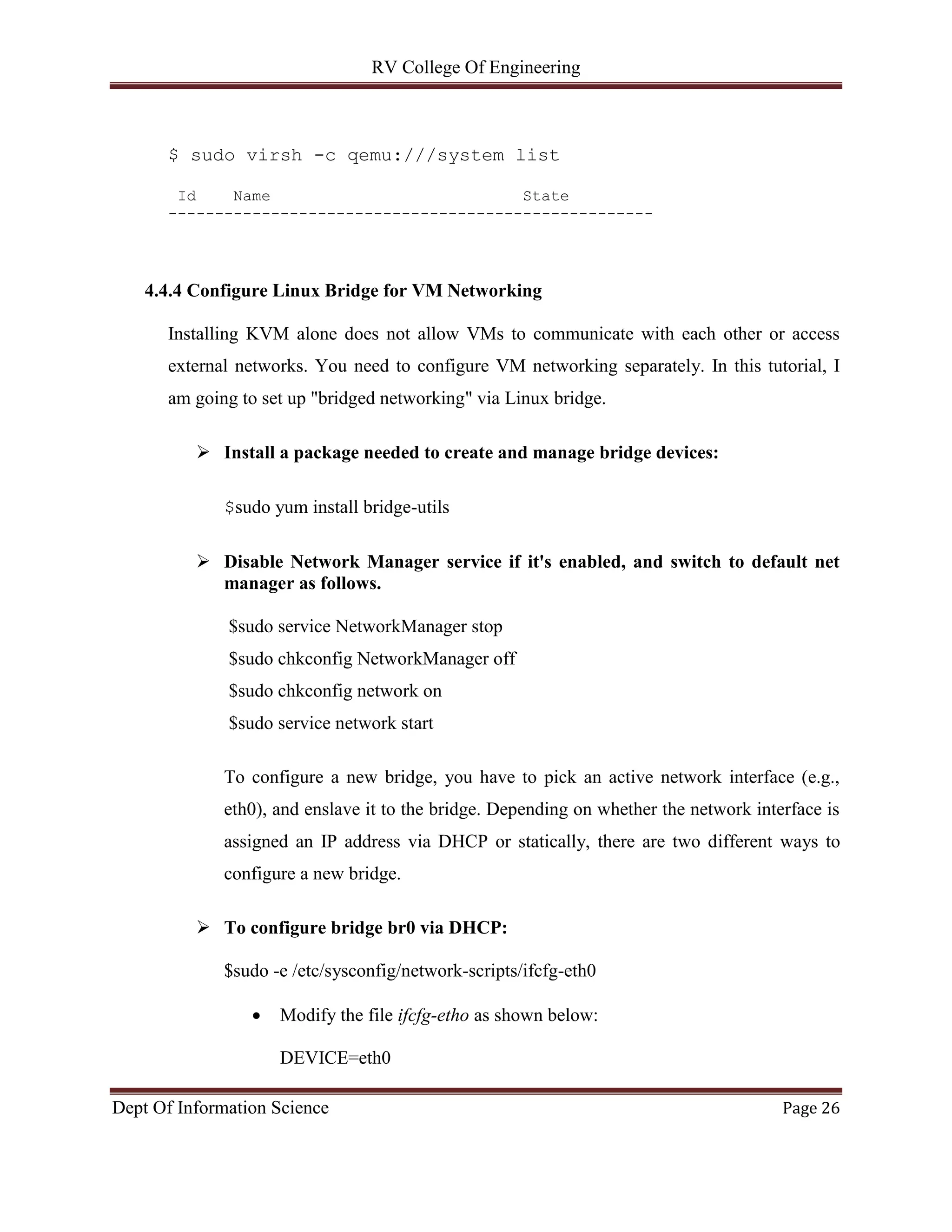 RV College Of Engineering
Dept Of Information Science Page 26
$ sudo virsh -c qemu:///system list
Id Name State
----------------------------------------------------
4.4.4 Configure Linux Bridge for VM Networking
Installing KVM alone does not allow VMs to communicate with each other or access
external networks. You need to configure VM networking separately. In this tutorial, I
am going to set up "bridged networking" via Linux bridge.
 Install a package needed to create and manage bridge devices:
$sudo yum install bridge-utils
 Disable Network Manager service if it's enabled, and switch to default net
manager as follows.
$sudo service NetworkManager stop
$sudo chkconfig NetworkManager off
$sudo chkconfig network on
$sudo service network start
To configure a new bridge, you have to pick an active network interface (e.g.,
eth0), and enslave it to the bridge. Depending on whether the network interface is
assigned an IP address via DHCP or statically, there are two different ways to
configure a new bridge.
 To configure bridge br0 via DHCP:
$sudo -e /etc/sysconfig/network-scripts/ifcfg-eth0
 Modify the file ifcfg-etho as shown below:
DEVICE=eth0
 
