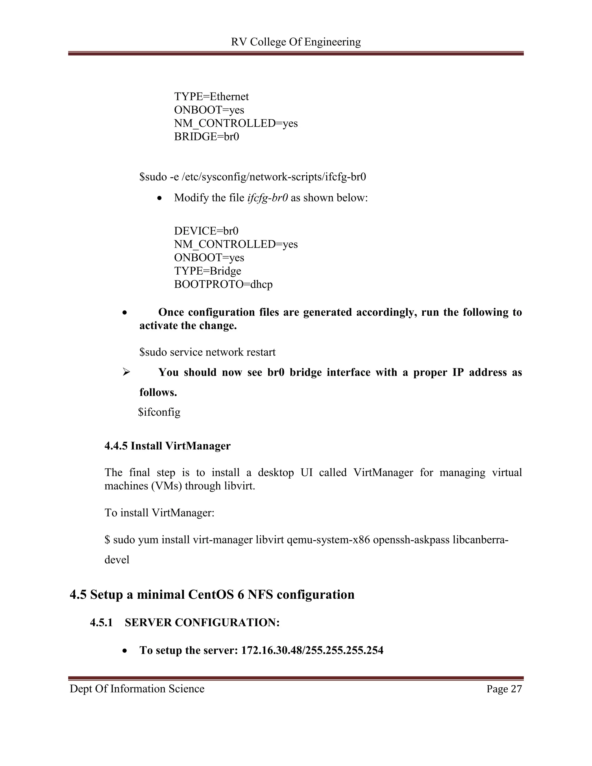 RV College Of Engineering
Dept Of Information Science Page 27
TYPE=Ethernet
ONBOOT=yes
NM_CONTROLLED=yes
BRIDGE=br0
$sudo -e /etc/sysconfig/network-scripts/ifcfg-br0
 Modify the file ifcfg-br0 as shown below:
DEVICE=br0
NM_CONTROLLED=yes
ONBOOT=yes
TYPE=Bridge
BOOTPROTO=dhcp
 Once configuration files are generated accordingly, run the following to
activate the change.
$sudo service network restart
 You should now see br0 bridge interface with a proper IP address as
follows.
$ifconfig
4.4.5 Install VirtManager
The final step is to install a desktop UI called VirtManager for managing virtual
machines (VMs) through libvirt.
To install VirtManager:
$ sudo yum install virt-manager libvirt qemu-system-x86 openssh-askpass libcanberra-
devel
4.5 Setup a minimal CentOS 6 NFS configuration
4.5.1 SERVER CONFIGURATION:
 To setup the server: 172.16.30.48/255.255.255.254
 