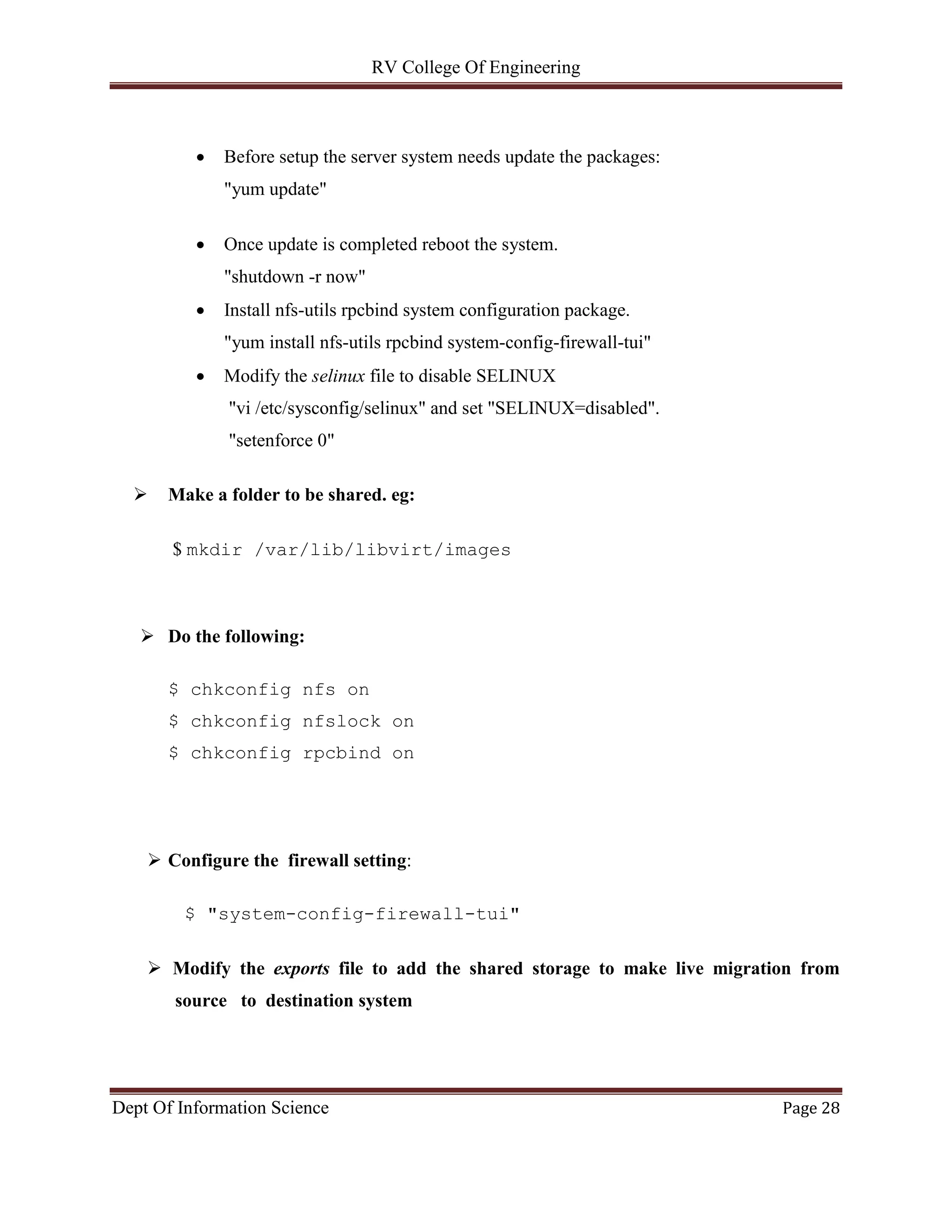 RV College Of Engineering
Dept Of Information Science Page 28
 Before setup the server system needs update the packages:
"yum update"
 Once update is completed reboot the system.
"shutdown -r now"
 Install nfs-utils rpcbind system configuration package.
"yum install nfs-utils rpcbind system-config-firewall-tui"
 Modify the selinux file to disable SELINUX
"vi /etc/sysconfig/selinux" and set "SELINUX=disabled".
"setenforce 0"
 Make a folder to be shared. eg:
$ mkdir /var/lib/libvirt/images
 Do the following:
$ chkconfig nfs on
$ chkconfig nfslock on
$ chkconfig rpcbind on
 Configure the firewall setting:
$ "system-config-firewall-tui"
 Modify the exports file to add the shared storage to make live migration from
source to destination system
 