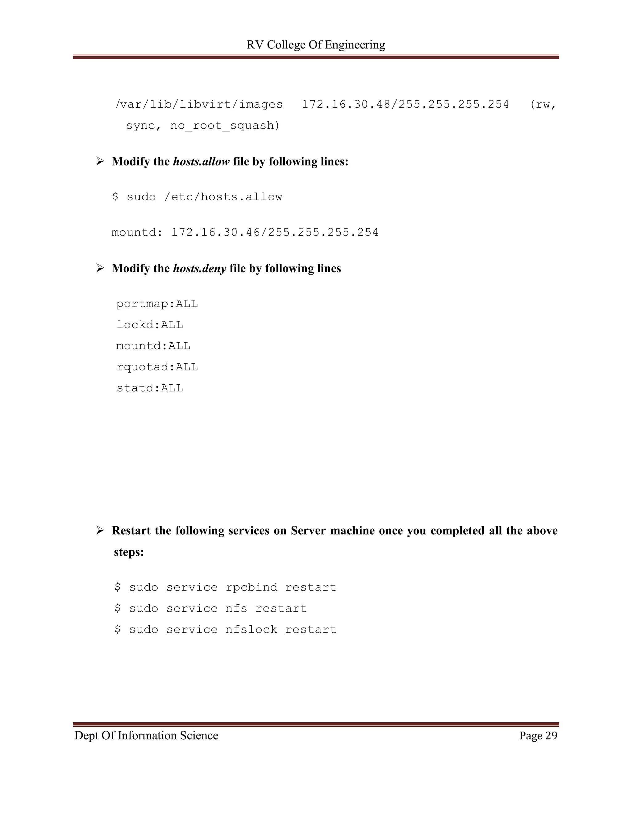 RV College Of Engineering
Dept Of Information Science Page 29
/var/lib/libvirt/images 172.16.30.48/255.255.255.254 (rw,
sync, no_root_squash)
 Modify the hosts.allow file by following lines:
$ sudo /etc/hosts.allow
mountd: 172.16.30.46/255.255.255.254
 Modify the hosts.deny file by following lines
portmap:ALL
lockd:ALL
mountd:ALL
rquotad:ALL
statd:ALL
 Restart the following services on Server machine once you completed all the above
steps:
$ sudo service rpcbind restart
$ sudo service nfs restart
$ sudo service nfslock restart
 