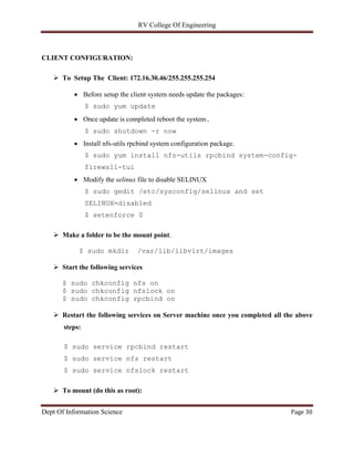 RV College Of Engineering
Dept Of Information Science Page 30
CLIENT CONFIGURATION:
 To Setup The Client: 172.16.30.46/255.255.255.254
 Before setup the client system needs update the packages:
$ sudo yum update
 Once update is completed reboot the system.
$ sudo shutdown -r now
 Install nfs-utils rpcbind system configuration package.
$ sudo yum install nfs-utils rpcbind system-config-
firewall-tui
 Modify the selinux file to disable SELINUX
$ sudo gedit /etc/sysconfig/selinux and set
SELINUX=disabled
$ setenforce 0
 Make a folder to be the mount point.
$ sudo mkdir /var/lib/libvirt/images
 Start the following services
$ sudo chkconfig nfs on
$ sudo chkconfig nfslock on
$ sudo chkconfig rpcbind on
 Restart the following services on Server machine once you completed all the above
steps:
$ sudo service rpcbind restart
$ sudo service nfs restart
$ sudo service nfslock restart
 To mount (do this as root):
 