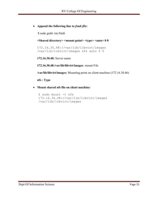 RV College Of Engineering
Dept Of Information Science Page 31
 Append the following line to fstab file:
$ sudo gedit /etc/fstab
<Shared directory> <mount point> <type> <auto> 0 0
172.16.30.48://var/lib/libvirt/images
/var/lib/libvirt/images nfs auto 0 0
172.16.30.48: Server name
172.16.30.48:/var/lib/libvirt/images: mount File
/var/lib/libvirt/images: Mounting point on client machine (172.16.30.46)
nfs : Type
 Mount shared nfs file on client machine:
$ sudo mount -t nfs
172.16.30.48://var/lib/libvirt/images
/var/lib/libvirt/images
 