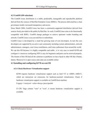 RV College Of Engineering
Dept Of Information Science Page 24
4.2 CentOS (OS selection)
The CentOS Linux distribution is a stable, predictable, manageable and reproducible platform
derived from the sources of Red Hat Enterprise Linux (RHEL). The process delivered has a clear
governance model, increased transparency and access.
Since March 2004, CentOS Linux has been a community-supported distribution derived from
sources freely provided to the public by Red Hat. As such, CentOS Linux aims to be functionally
compatible with RHEL. CentOS change packages to remove upstream vendor branding and
artwork. CentOS Linux is no-cost and free to redistribute.
CentOS Linux is developed by a small but growing team of core developers. In turn the core
developers are supported by an active user community including system administrators, network
administrators, managers, core Linux contributors, and Linux enthusiasts from around the world.
We opt this OS because it is highly compatible and stable , it is very easy to install KVM and
configure it .moreover configuring NFS is easy for beginners and ports can be resolved properly.
The forums of this OS had all the solutions to problems we have faced in other OS like Ubuntu,
fedora. Moreover it is open source and codes are available online
4.3 Installing and configuring KVM on cent OS
4.3.1 Check Hardware Virtualization support
KVM requires hardware virtualization support such as Intel VT or AMD's AMD-V,
which are instruction set extensions for hardware-assisted virtualization. Check if
hardware virtualization support is available on CentOS host machine:
$ egrep -i 'vmx|svm' --color=always /proc/cpuinfo
If CPU flags contain "vmx" or "svm", it means hardware virtualization support is
available.
 