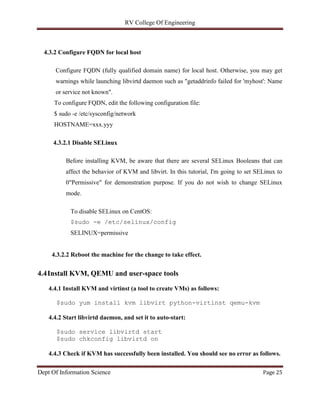 RV College Of Engineering
Dept Of Information Science Page 25
4.3.2 Configure FQDN for local host
Configure FQDN (fully qualified domain name) for local host. Otherwise, you may get
warnings while launching libvirtd daemon such as "getaddrinfo failed for 'myhost': Name
or service not known".
To configure FQDN, edit the following configuration file:
$ sudo -e /etc/sysconfig/network
HOSTNAME=xxx.yyy
4.3.2.1 Disable SELinux
Before installing KVM, be aware that there are several SELinux Booleans that can
affect the behavior of KVM and libvirt. In this tutorial, I'm going to set SELinux to
0"Permissive" for demonstration purpose. If you do not wish to change SELinux
mode.
To disable SELinux on CentOS:
$sudo -e /etc/selinux/config
SELINUX=permissive
4.3.2.2 Reboot the machine for the change to take effect.
4.4Install KVM, QEMU and user-space tools
4.4.1 Install KVM and virtinst (a tool to create VMs) as follows:
$sudo yum install kvm libvirt python-virtinst qemu-kvm
4.4.2 Start libvirtd daemon, and set it to auto-start:
$sudo service libvirtd start
$sudo chkconfig libvirtd on
4.4.3 Check if KVM has successfully been installed. You should see no error as follows.
 