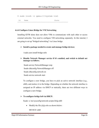 RV College Of Engineering
Dept Of Information Science Page 26
$ sudo virsh -c qemu:///system list
Id Name State
----------------------------------------------------
4.4.4 Configure Linux Bridge for VM Networking
Installing KVM alone does not allow VMs to communicate with each other or access
external networks. You need to configure VM networking separately. In this tutorial, I
am going to set up "bridged networking" via Linux bridge.
 Install a package needed to create and manage bridge devices:
$sudo yum install bridge-utils
 Disable Network Manager service if it's enabled, and switch to default net
manager as follows.
$sudo service NetworkManager stop
$sudo chkconfig NetworkManager off
$sudo chkconfig network on
$sudo service network start
To configure a new bridge, you have to pick an active network interface (e.g.,
eth0), and enslave it to the bridge. Depending on whether the network interface is
assigned an IP address via DHCP or statically, there are two different ways to
configure a new bridge.
 To configure bridge br0 via DHCP:
$sudo -e /etc/sysconfig/network-scripts/ifcfg-eth0
 Modify the file ifcfg-etho as shown below:
DEVICE=eth0
 